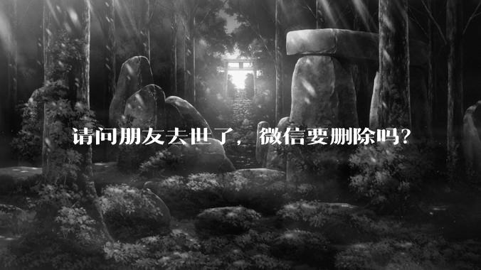 请问朋友去世了，微信要删除吗？
