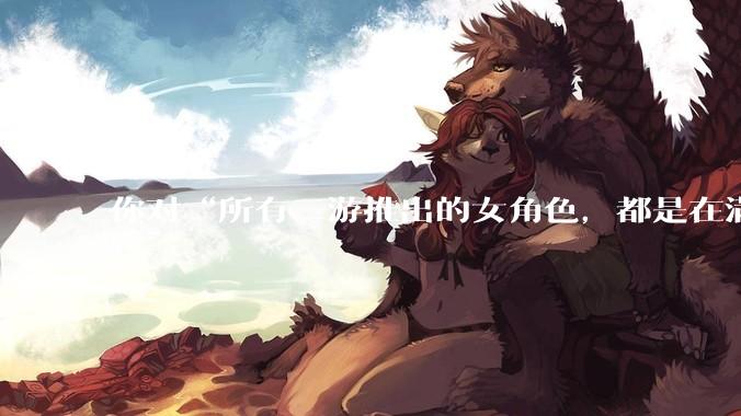 你对“所有二游推出的女角色，都是在满足男玩家的性幻想！”这句话怎么看？